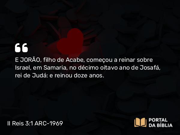 II Reis 3:1 ARC-1969 - E JORÃO, filho de Acabe, começou a reinar sobre Israel, em Samaria, no décimo oitavo ano de Josafá, rei de Judá: e reinou doze anos.