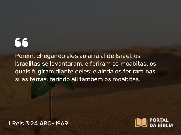 II Reis 3:24 ARC-1969 - Porém, chegando eles ao arraial de Israel, os israelitas se levantaram, e feriram os moabitas, os quais fugiram diante deles: e ainda os feriram nas suas terras, ferindo ali também os moabitas.