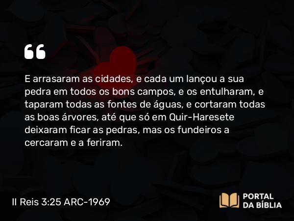 II Reis 3:25 ARC-1969 - E arrasaram as cidades, e cada um lançou a sua pedra em todos os bons campos, e os entulharam, e taparam todas as fontes de águas, e cortaram todas as boas árvores, até que só em Quir-Haresete deixaram ficar as pedras, mas os fundeiros a cercaram e a feriram.