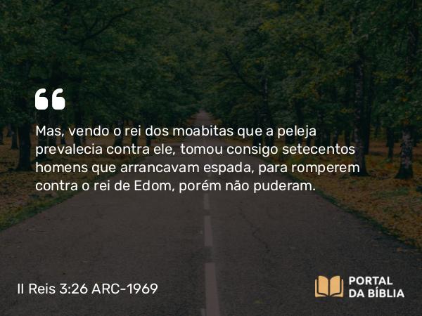 II Reis 3:26 ARC-1969 - Mas, vendo o rei dos moabitas que a peleja prevalecia contra ele, tomou consigo setecentos homens que arrancavam espada, para romperem contra o rei de Edom, porém não puderam.