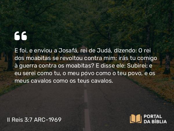 II Reis 3:7 ARC-1969 - E foi, e enviou a Josafá, rei de Judá, dizendo: O rei dos moabitas se revoltou contra mim; irás tu comigo à guerra contra os moabitas? E disse ele: Subirei; e eu serei como tu, o meu povo como o teu povo, e os meus cavalos como os teus cavalos.