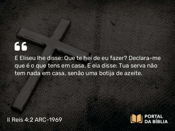 II Reis 4:2 ARC-1969 - E Eliseu lhe disse: Que te hei de eu fazer? Declara-me que é o que tens em casa. E ela disse: Tua serva não tem nada em casa, senão uma botija de azeite.