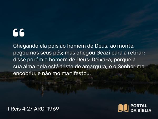 II Reis 4:27 ARC-1969 - Chegando ela pois ao homem de Deus, ao monte, pegou nos seus pés; mas chegou Geazi para a retirar: disse porém o homem de Deus: Deixa-a, porque a sua alma nela está triste de amargura, e o Senhor mo encobriu, e não mo manifestou.