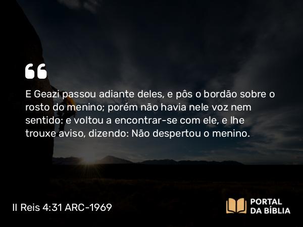 II Reis 4:31 ARC-1969 - E Geazi passou adiante deles, e pôs o bordão sobre o rosto do menino; porém não havia nele voz nem sentido: e voltou a encontrar-se com ele, e lhe trouxe aviso, dizendo: Não despertou o menino.