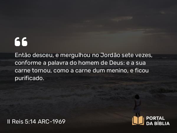 II Reis 5:14 ARC-1969 - Então desceu, e mergulhou no Jordão sete vezes, conforme a palavra do homem de Deus: e a sua carne tornou, como a carne dum menino, e ficou purificado.