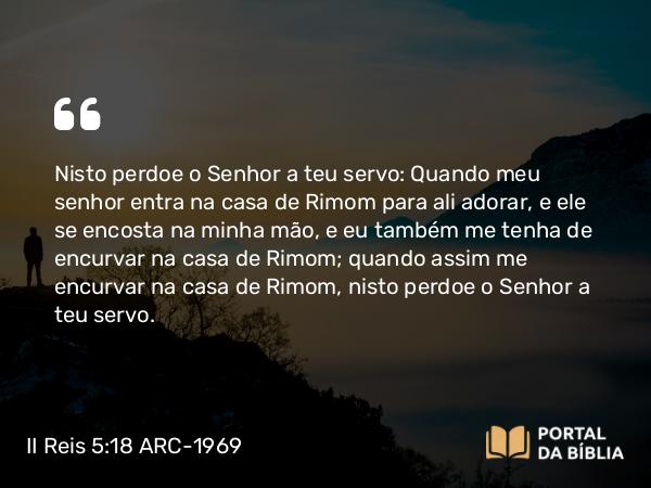 II Reis 5:18 ARC-1969 - Nisto perdoe o Senhor a teu servo: Quando meu senhor entra na casa de Rimom para ali adorar, e ele se encosta na minha mão, e eu também me tenha de encurvar na casa de Rimom; quando assim me encurvar na casa de Rimom, nisto perdoe o Senhor a teu servo.