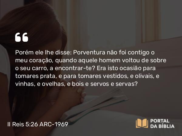 II Reis 5:26 ARC-1969 - Porém ele lhe disse: Porventura não foi contigo o meu coração, quando aquele homem voltou de sobre o seu carro, a encontrar-te? Era isto ocasião para tomares prata, e para tomares vestidos, e olivais, e vinhas, e ovelhas, e bois e servos e servas?