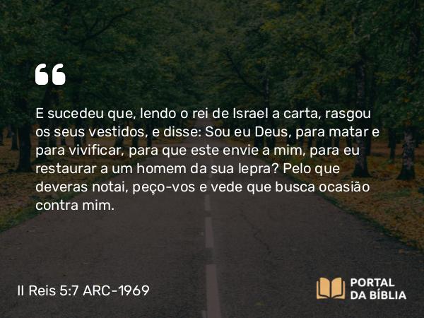 II Reis 5:7 ARC-1969 - E sucedeu que, lendo o rei de Israel a carta, rasgou os seus vestidos, e disse: Sou eu Deus, para matar e para vivificar, para que este envie a mim, para eu restaurar a um homem da sua lepra? Pelo que deveras notai, peço-vos e vede que busca ocasião contra mim.