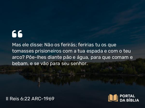 II Reis 6:22 ARC-1969 - Mas ele disse: Não os ferirás; feririas tu os que tomasses prisioneiros com a tua espada e com o teu arco? Põe-lhes diante pão e água, para que comam e bebam, e se vão para seu senhor.