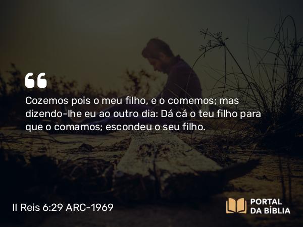 II Reis 6:29 ARC-1969 - Cozemos pois o meu filho, e o comemos; mas dizendo-lhe eu ao outro dia: Dá cá o teu filho para que o comamos; escondeu o seu filho.