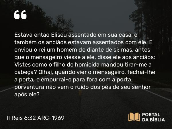 II Reis 6:32 ARC-1969 - Estava então Eliseu assentado em sua casa, e também os anciãos estavam assentados com ele. E enviou o rei um homem de diante de si; mas, antes que o mensageiro viesse a ele, disse ele aos anciãos: Vistes como o filho do homicida mandou tirar-me a cabeça? Olhai, quando vier o mensageiro, fechai-lhe a porta, e empurrai-o para fora com a porta; porventura não vem o ruído dos pés de seu senhor após ele?