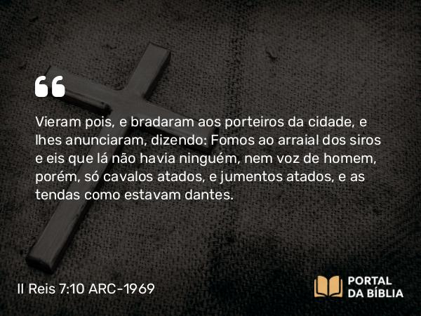 II Reis 7:10 ARC-1969 - Vieram pois, e bradaram aos porteiros da cidade, e lhes anunciaram, dizendo: Fomos ao arraial dos siros e eis que lá não havia ninguém, nem voz de homem, porém, só cavalos atados, e jumentos atados, e as tendas como estavam dantes.