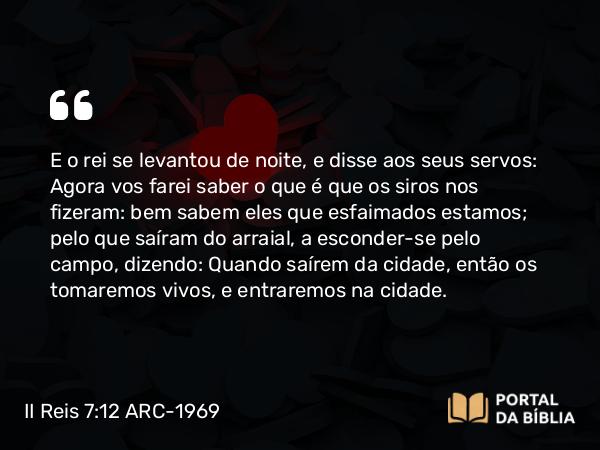 II Reis 7:12 ARC-1969 - E o rei se levantou de noite, e disse aos seus servos: Agora vos farei saber o que é que os siros nos fizeram: bem sabem eles que esfaimados estamos; pelo que saíram do arraial, a esconder-se pelo campo, dizendo: Quando saírem da cidade, então os tomaremos vivos, e entraremos na cidade.