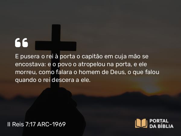 II Reis 7:17 ARC-1969 - E pusera o rei à porta o capitão em cuja mão se encostava: e o povo o atropelou na porta, e ele morreu, como falara o homem de Deus, o que falou quando o rei descera a ele.