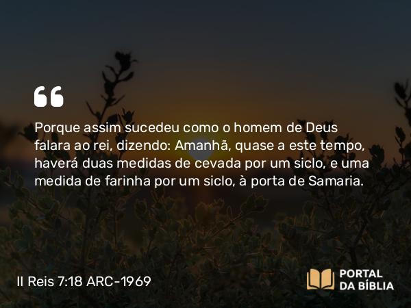 II Reis 7:18 ARC-1969 - Porque assim sucedeu como o homem de Deus falara ao rei, dizendo: Amanhã, quase a este tempo, haverá duas medidas de cevada por um siclo, e uma medida de farinha por um siclo, à porta de Samaria.