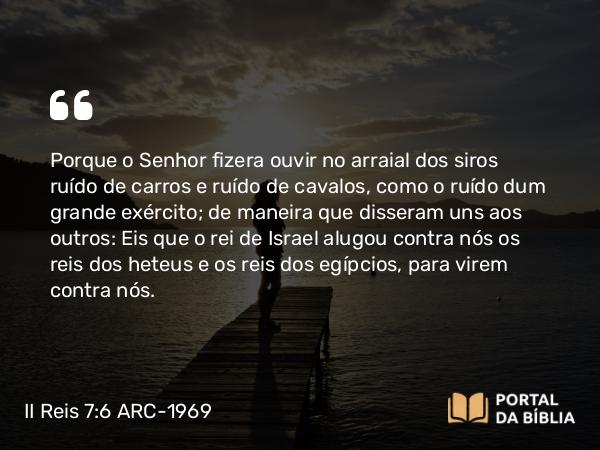 II Reis 7:6 ARC-1969 - Porque o Senhor fizera ouvir no arraial dos siros ruído de carros e ruído de cavalos, como o ruído dum grande exército; de maneira que disseram uns aos outros: Eis que o rei de Israel alugou contra nós os reis dos heteus e os reis dos egípcios, para virem contra nós.