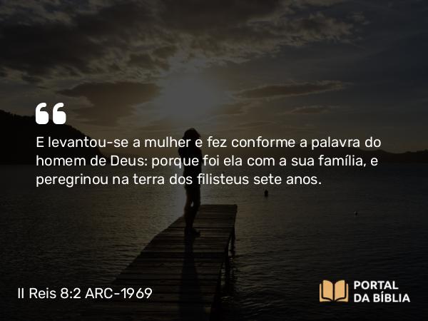 II Reis 8:2 ARC-1969 - E levantou-se a mulher e fez conforme a palavra do homem de Deus: porque foi ela com a sua família, e peregrinou na terra dos filisteus sete anos.