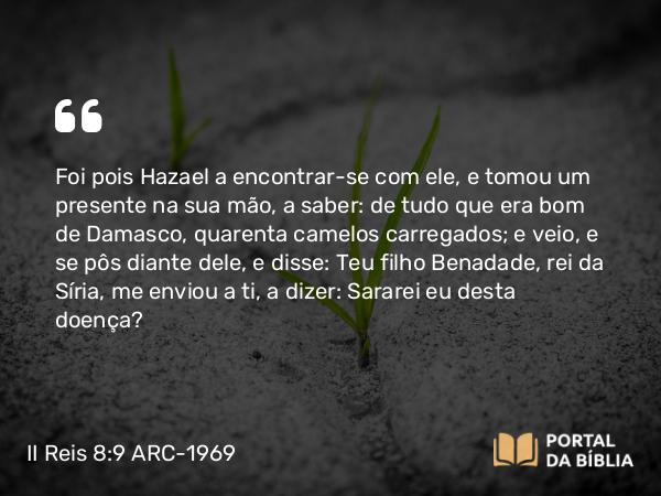 II Reis 8:9 ARC-1969 - Foi pois Hazael a encontrar-se com ele, e tomou um presente na sua mão, a saber: de tudo que era bom de Damasco, quarenta camelos carregados; e veio, e se pôs diante dele, e disse: Teu filho Benadade, rei da Síria, me enviou a ti, a dizer: Sararei eu desta doença?