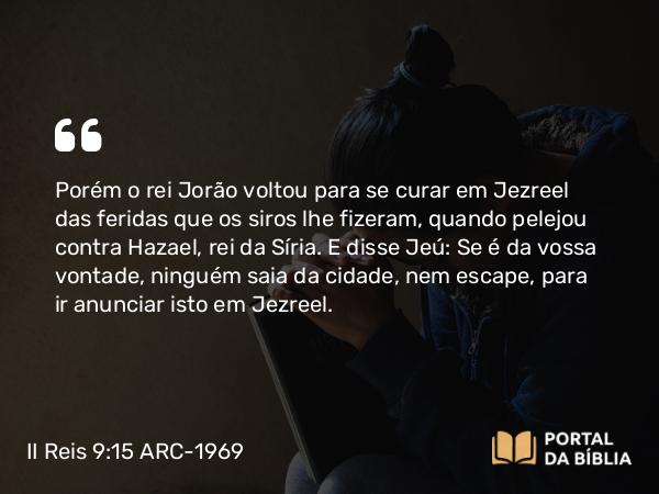 II Reis 9:15 ARC-1969 - Porém o rei Jorão voltou para se curar em Jezreel das feridas que os siros lhe fizeram, quando pelejou contra Hazael, rei da Síria. E disse Jeú: Se é da vossa vontade, ninguém saia da cidade, nem escape, para ir anunciar isto em Jezreel.