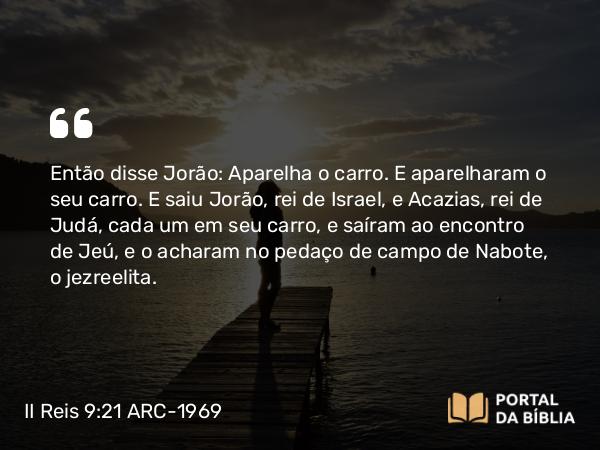 II Reis 9:21 ARC-1969 - Então disse Jorão: Aparelha o carro. E aparelharam o seu carro. E saiu Jorão, rei de Israel, e Acazias, rei de Judá, cada um em seu carro, e saíram ao encontro de Jeú, e o acharam no pedaço de campo de Nabote, o jezreelita.