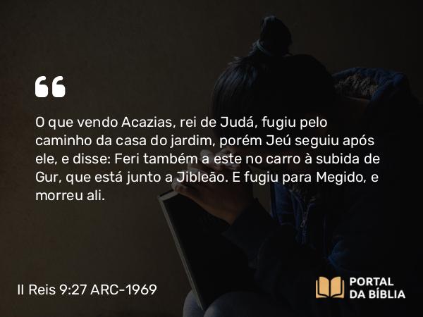 II Reis 9:27 ARC-1969 - O que vendo Acazias, rei de Judá, fugiu pelo caminho da casa do jardim, porém Jeú seguiu após ele, e disse: Feri também a este no carro à subida de Gur, que está junto a Jibleão. E fugiu para Megido, e morreu ali.