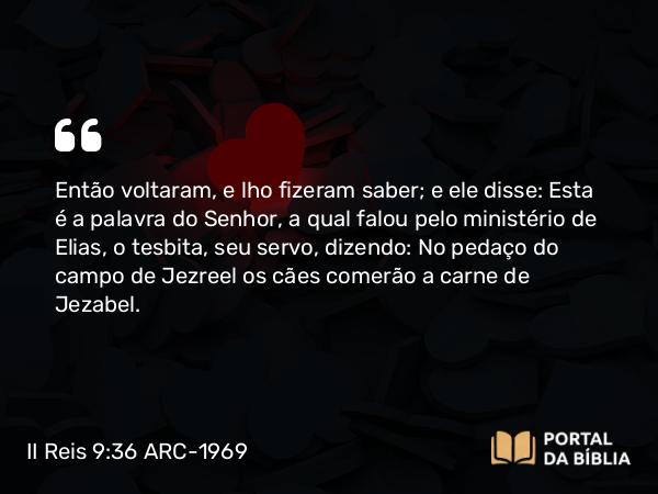 II Reis 9:36 ARC-1969 - Então voltaram, e lho fizeram saber; e ele disse: Esta é a palavra do Senhor, a qual falou pelo ministério de Elias, o tesbita, seu servo, dizendo: No pedaço do campo de Jezreel os cães comerão a carne de Jezabel.