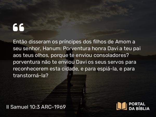 II Samuel 10:3 ARC-1969 - Então disseram os príncipes dos filhos de Amom a seu senhor, Hanum: Porventura honra Davi a teu pai aos teus olhos, porque te enviou consoladores? porventura não te enviou Davi os seus servos para reconhecerem esta cidade, e para espiá-la, e para transtorná-la?