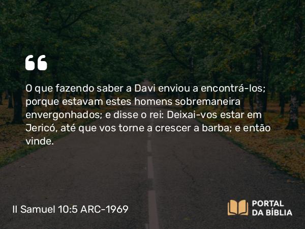 II Samuel 10:5 ARC-1969 - O que fazendo saber a Davi enviou a encontrá-los; porque estavam estes homens sobremaneira envergonhados; e disse o rei: Deixai-vos estar em Jericó, até que vos torne a crescer a barba; e então vinde.