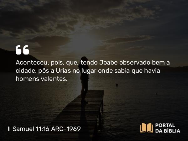 II Samuel 11:16 ARC-1969 - Aconteceu, pois, que, tendo Joabe observado bem a cidade, pôs a Urias no lugar onde sabia que havia homens valentes.