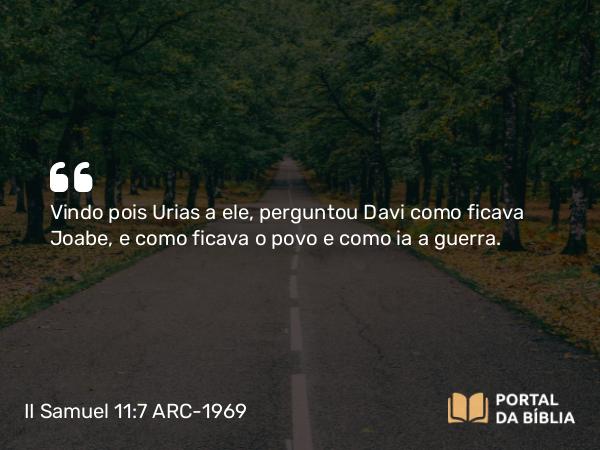 II Samuel 11:7 ARC-1969 - Vindo pois Urias a ele, perguntou Davi como ficava Joabe, e como ficava o povo e como ia a guerra.