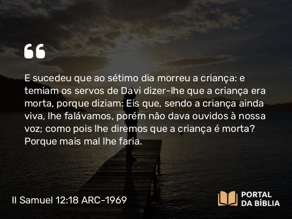 II Samuel 12:18 ARC-1969 - E sucedeu que ao sétimo dia morreu a criança: e temiam os servos de Davi dizer-lhe que a criança era morta, porque diziam: Eis que, sendo a criança ainda viva, lhe falávamos, porém não dava ouvidos à nossa voz; como pois lhe diremos que a criança é morta? Porque mais mal lhe faria.