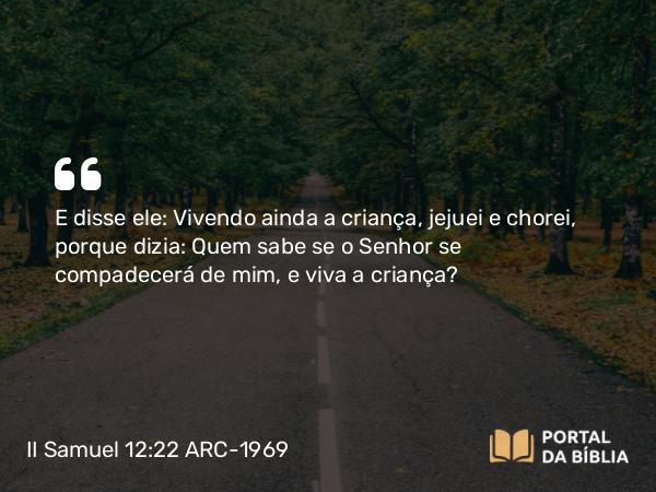 II Samuel 12:22 ARC-1969 - E disse ele: Vivendo ainda a criança, jejuei e chorei, porque dizia: Quem sabe se o Senhor se compadecerá de mim, e viva a criança?