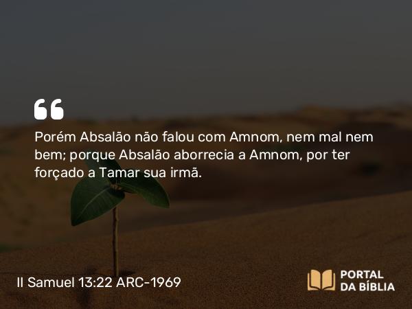 II Samuel 13:22 ARC-1969 - Porém Absalão não falou com Amnom, nem mal nem bem; porque Absalão aborrecia a Amnom, por ter forçado a Tamar sua irmã.