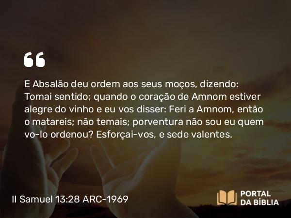 II Samuel 13:28 ARC-1969 - E Absalão deu ordem aos seus moços, dizendo: Tomai sentido; quando o coração de Amnom estiver alegre do vinho e eu vos disser: Feri a Amnom, então o matareis; não temais; porventura não sou eu quem vo-lo ordenou? Esforçai-vos, e sede valentes.