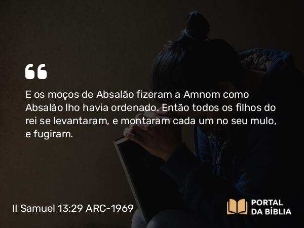 II Samuel 13:29 ARC-1969 - E os moços de Absalão fizeram a Amnom como Absalão lho havia ordenado. Então todos os filhos do rei se levantaram, e montaram cada um no seu mulo, e fugiram.