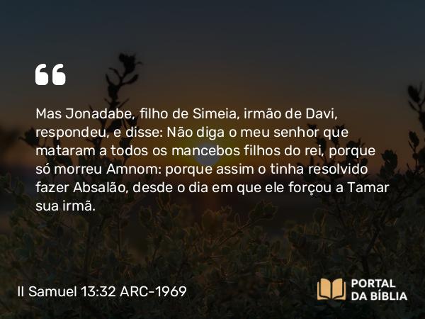 II Samuel 13:32 ARC-1969 - Mas Jonadabe, filho de Simeia, irmão de Davi, respondeu, e disse: Não diga o meu senhor que mataram a todos os mancebos filhos do rei, porque só morreu Amnom: porque assim o tinha resolvido fazer Absalão, desde o dia em que ele forçou a Tamar sua irmã.