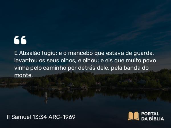 II Samuel 13:34 ARC-1969 - E Absalão fugiu: e o mancebo que estava de guarda, levantou os seus olhos, e olhou; e eis que muito povo vinha pelo caminho por detrás dele, pela banda do monte.