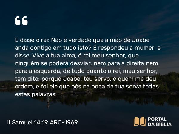 II Samuel 14:19 ARC-1969 - E disse o rei: Não é verdade que a mão de Joabe anda contigo em tudo isto? E respondeu a mulher, e disse: Vive a tua alma, ó rei meu senhor, que ninguém se poderá desviar, nem para a direita nem para a esquerda, de tudo quanto o rei, meu senhor, tem dito; porque Joabe, teu servo, é quem me deu ordem, e foi ele que pôs na boca da tua serva todas estas palavras: