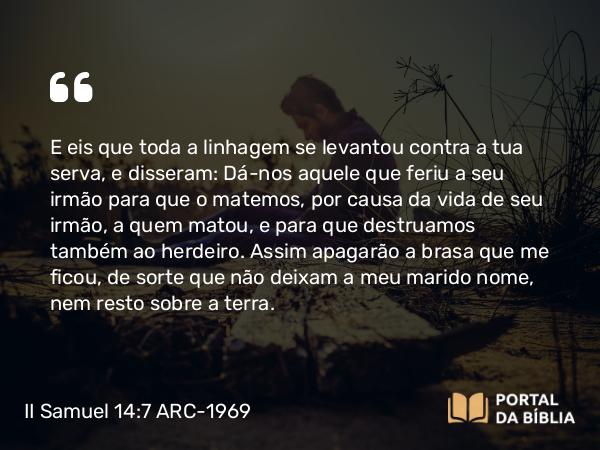 II Samuel 14:7 ARC-1969 - E eis que toda a linhagem se levantou contra a tua serva, e disseram: Dá-nos aquele que feriu a seu irmão para que o matemos, por causa da vida de seu irmão, a quem matou, e para que destruamos também ao herdeiro. Assim apagarão a brasa que me ficou, de sorte que não deixam a meu marido nome, nem resto sobre a terra.