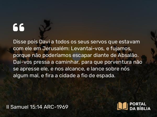 II Samuel 15:14 ARC-1969 - Disse pois Davi a todos os seus servos que estavam com ele em Jerusalém: Levantai-vos, e fujamos, porque não poderíamos escapar diante de Absalão. Dai-vos pressa a caminhar, para que porventura não se apresse ele, e nos alcance, e lance sobre nós algum mal, e fira a cidade a fio de espada.