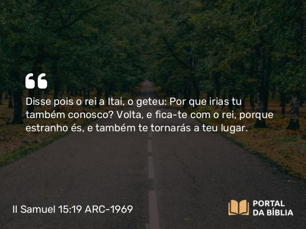 II Samuel 15:19 ARC-1969 - Disse pois o rei a Itai, o geteu: Por que irias tu também conosco? Volta, e fica-te com o rei, porque estranho és, e também te tornarás a teu lugar.