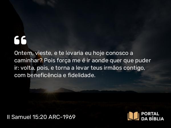 II Samuel 15:20 ARC-1969 - Ontem, vieste, e te levaria eu hoje conosco a caminhar? Pois força me é ir aonde quer que puder ir: volta, pois, e torna a levar teus irmãos contigo, com beneficência e fidelidade.