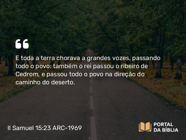 II Samuel 15:23 ARC-1969 - E toda a terra chorava a grandes vozes, passando todo o povo: também o rei passou o ribeiro de Cedrom, e passou todo o povo na direção do caminho do deserto.