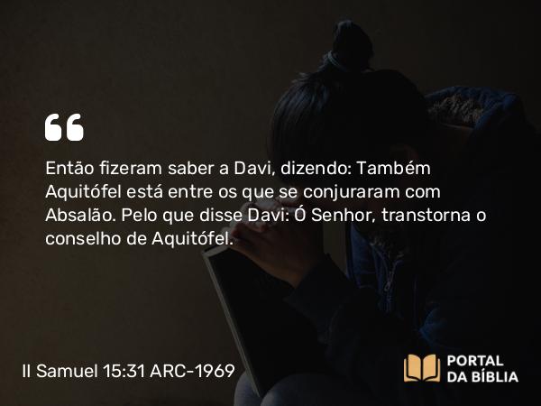 II Samuel 15:31 ARC-1969 - Então fizeram saber a Davi, dizendo: Também Aquitófel está entre os que se conjuraram com Absalão. Pelo que disse Davi: Ó Senhor, transtorna o conselho de Aquitófel.