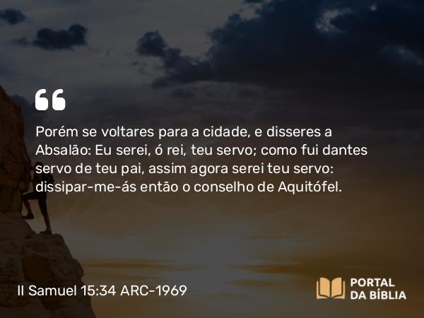 II Samuel 15:34 ARC-1969 - Porém se voltares para a cidade, e disseres a Absalão: Eu serei, ó rei, teu servo; como fui dantes servo de teu pai, assim agora serei teu servo: dissipar-me-ás então o conselho de Aquitófel.