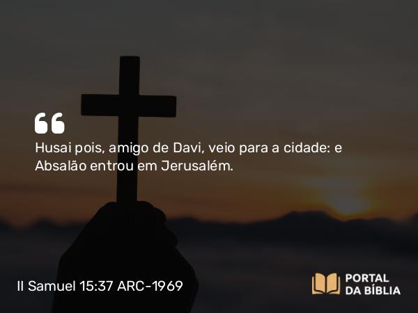 II Samuel 15:37 ARC-1969 - Husai pois, amigo de Davi, veio para a cidade: e Absalão entrou em Jerusalém.