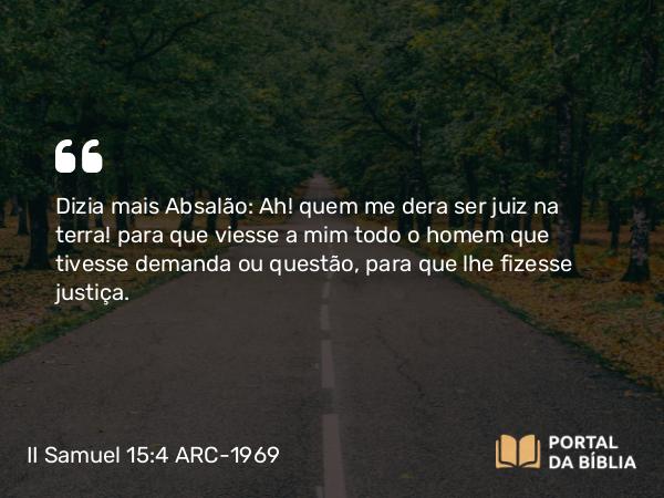 II Samuel 15:4 ARC-1969 - Dizia mais Absalão: Ah! quem me dera ser juiz na terra! para que viesse a mim todo o homem que tivesse demanda ou questão, para que lhe fizesse justiça.