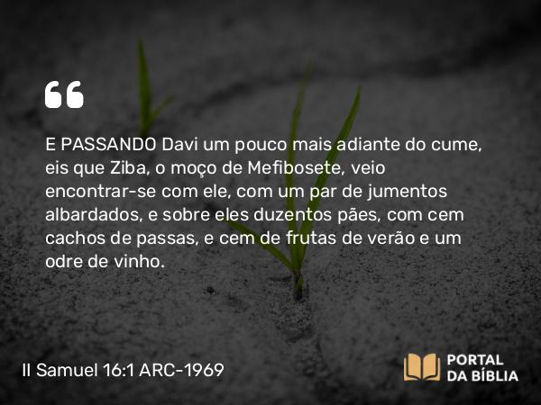 II Samuel 16:1-4 ARC-1969 - E PASSANDO Davi um pouco mais adiante do cume, eis que Ziba, o moço de Mefibosete, veio encontrar-se com ele, com um par de jumentos albardados, e sobre eles duzentos pães, com cem cachos de passas, e cem de frutas de verão e um odre de vinho.