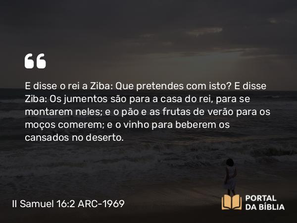 II Samuel 16:2 ARC-1969 - E disse o rei a Ziba: Que pretendes com isto? E disse Ziba: Os jumentos são para a casa do rei, para se montarem neles; e o pão e as frutas de verão para os moços comerem; e o vinho para beberem os cansados no deserto.