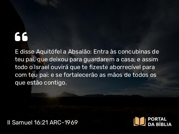 II Samuel 16:21-22 ARC-1969 - E disse Aquitófel a Absalão: Entra às concubinas de teu pai, que deixou para guardarem a casa; e assim todo o Israel ouvirá que te fizeste aborrecível para com teu pai: e se fortalecerão as mãos de todos os que estão contigo.